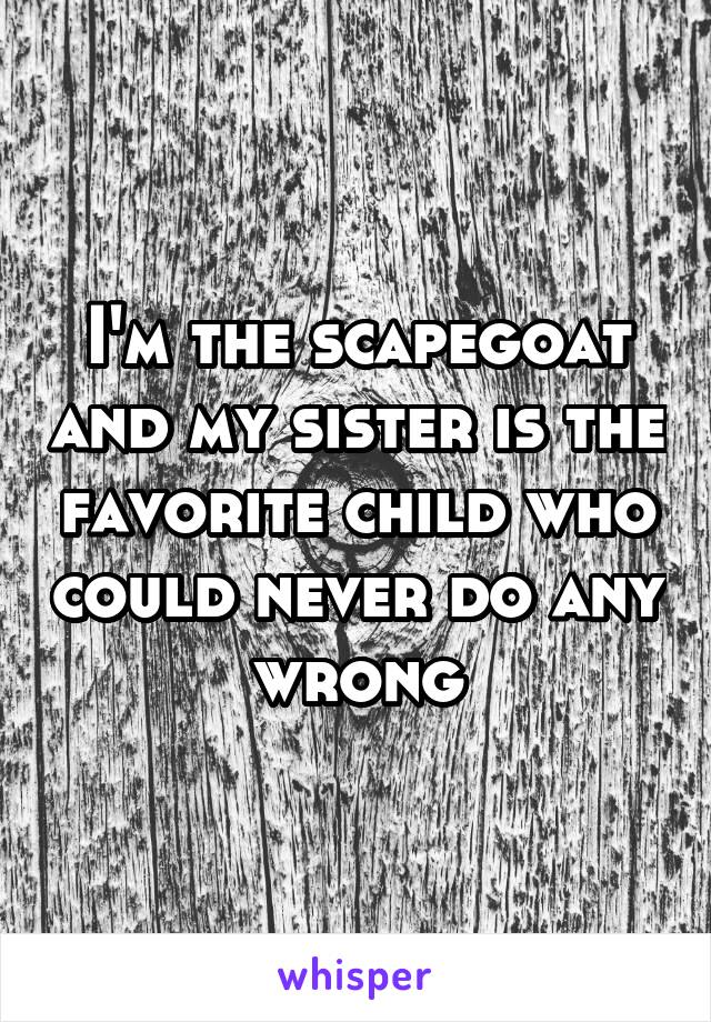 I'm the scapegoat and my sister is the favorite child who could never do any wrong.