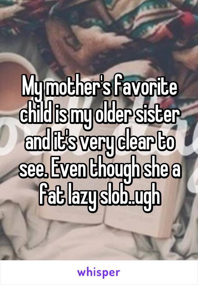My mother's favorite child is my older sister and it's very clear to see. Even thoug she is a fat, lazy slob... ugh.