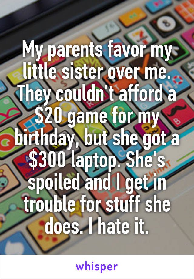 My parents favor my little sister over me. They couldn't afford a $20 game for my birthday, but she got a $300 laptop. She's spoiled and I get in trouble for stuff she does. I hate it.