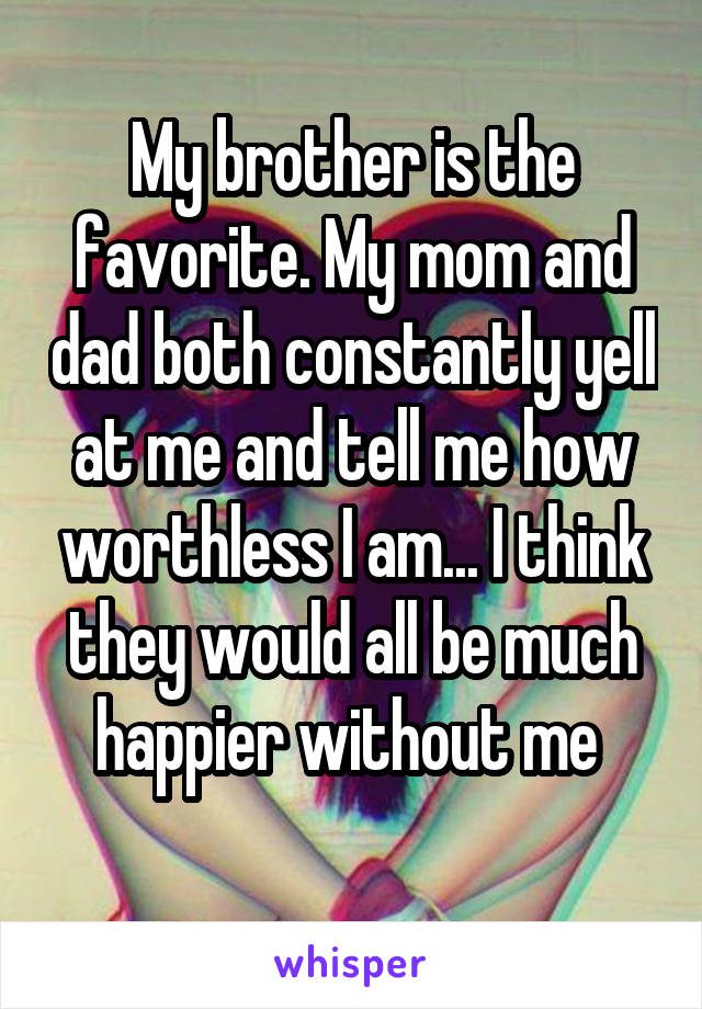 My brother is the favorite. My mom and dad both constantly yell at me and tell me how worthless I am... I think they would all be much happier without me.