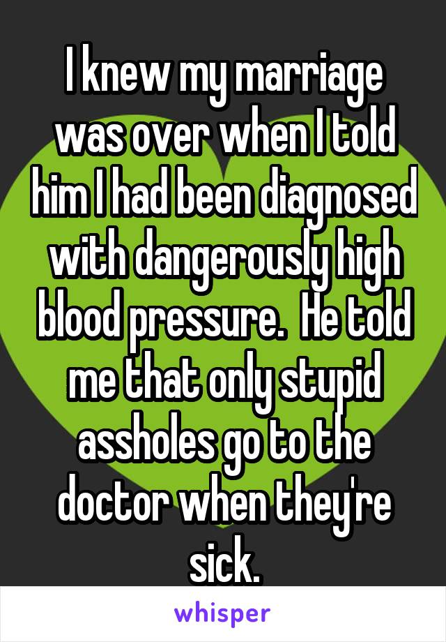 I knew my marriage was over when I told him I had been diagnosed with dangerously high blood pressure. He told me that only stupid idiots go to the doctor when they're sick.