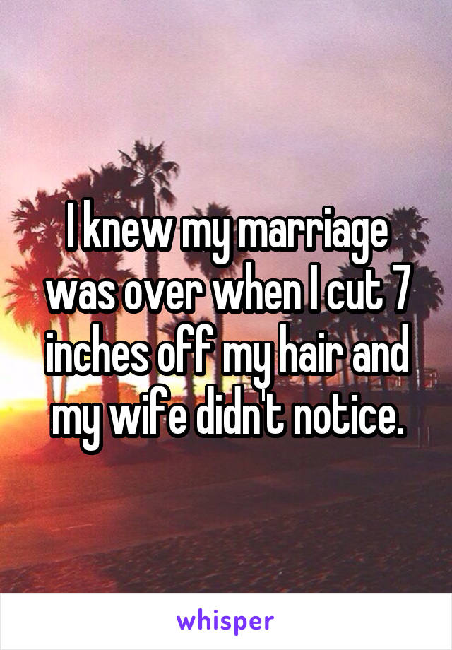 I knew my marriage was over when I cut 7 inches off my hair and my wife didn't notice.