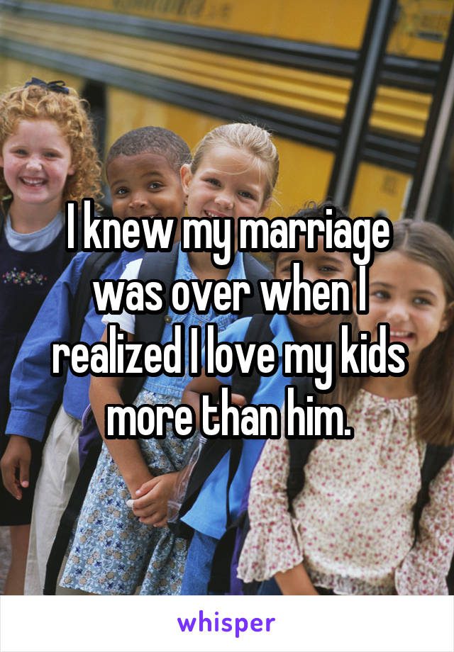 I knew my marriage was over when I realized I love my kids more than him.