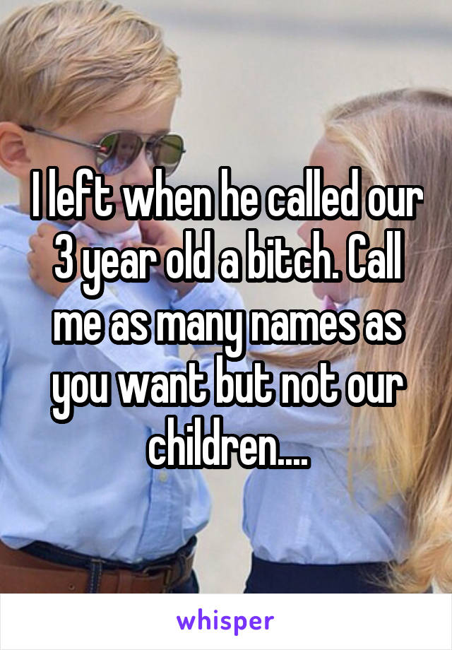 I left when he called our 3-year-old a B. Call me as a many names as you want, but not our children...