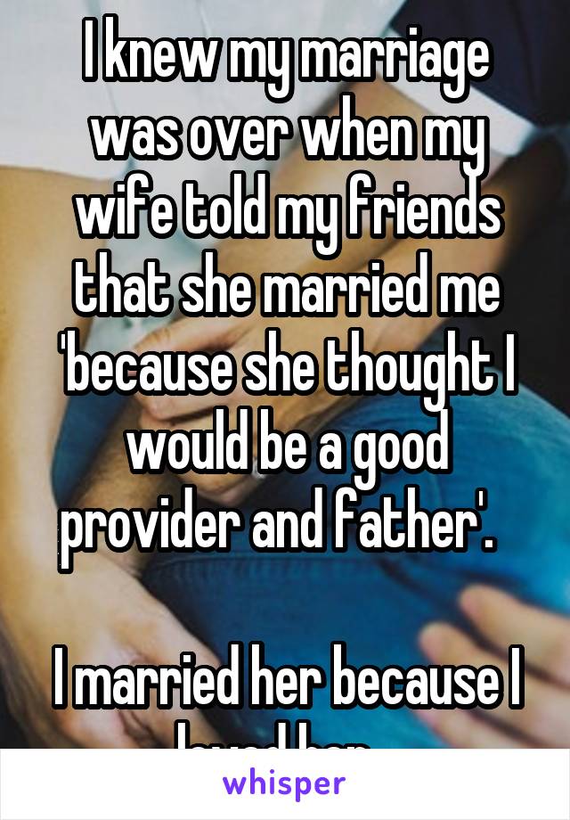 I knew my marriage was over when my wife told my friends that she married me because she thought I would be a good provider and father. I married her because I loved her.