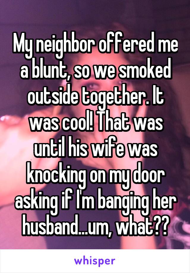 My neighbor offered me a blunt, so we smoked outside together. It was cool! That was until his wife was knocking on my door asking if I'm banging her husband... um, what??