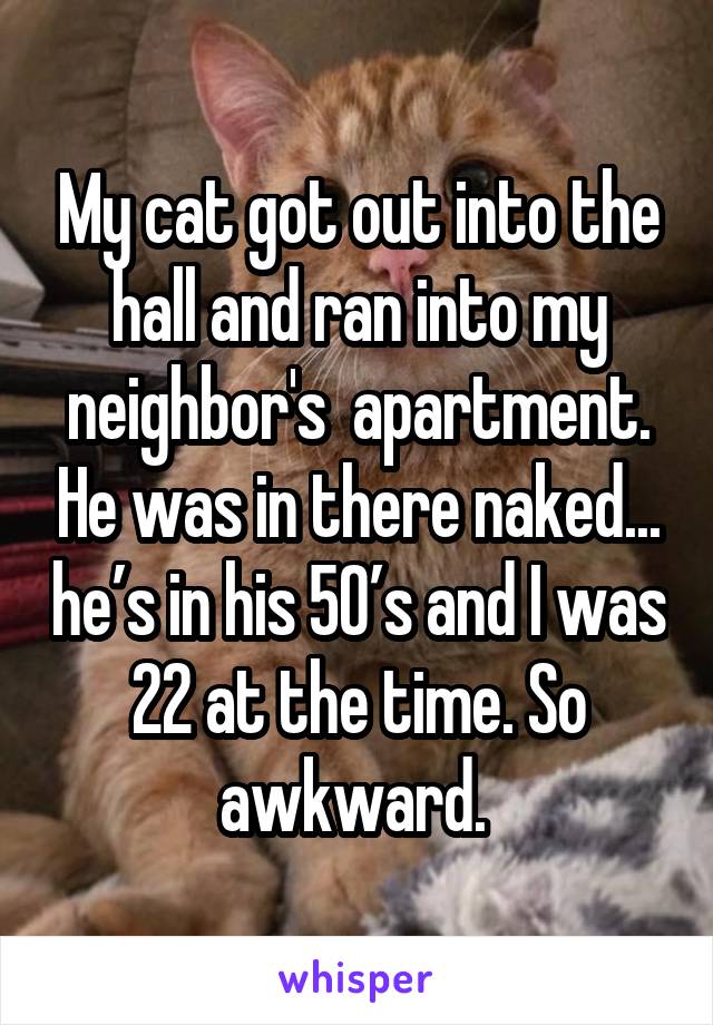 My cat got out into the hall and ran into my neighbor's apartment. He was in there naked... he's in his 50's and I was 22 at the time. So awkward.