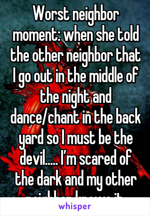 Worst neighbor moment: when she told the other neighbro that I go out in the middle of the night and dance/chant in the backyard so I must be the devil.... I'm scared of thed ark and my other neighbor knows it.