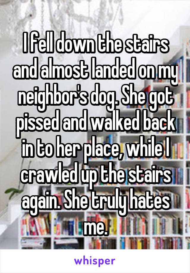 I fell down the stairs and almost landed on my neighbor's dog. She got pissed and walked back into her place while I crawled up the stairs again. She truly hates me.