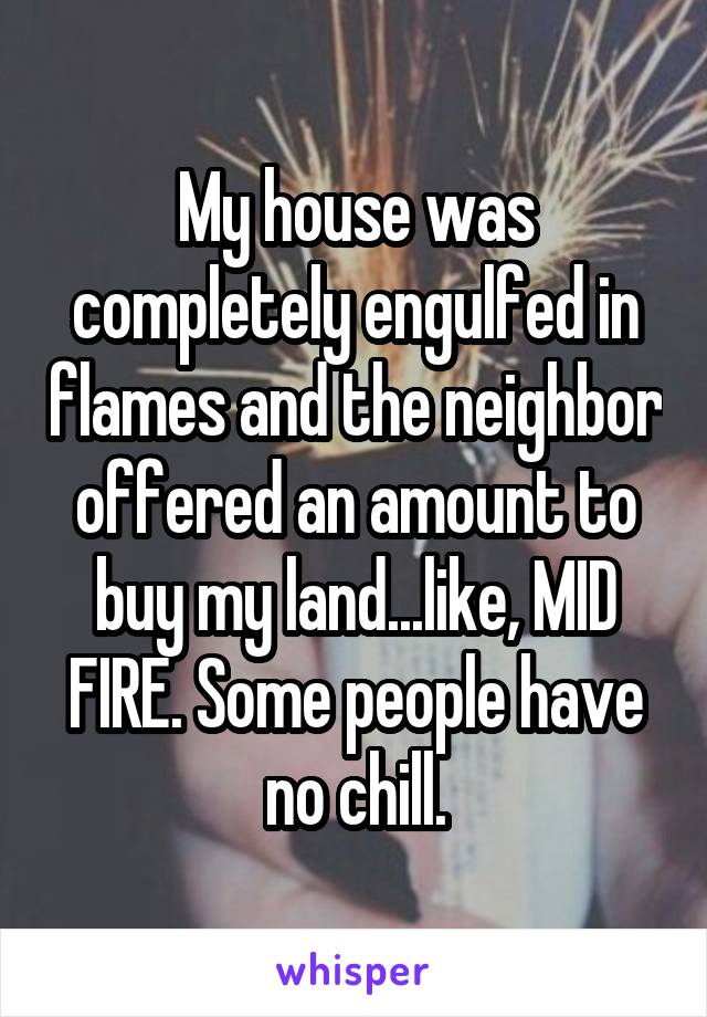 My house was completely engulged in flames and the neighbor offered an amount to buy my land... like, MID FIRE. Some people have no chill.