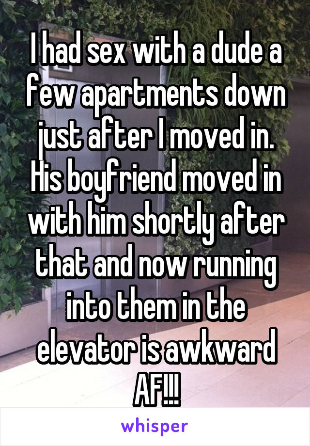 I hooked up with a dude a few apartments down just after I moved in. His boyfriend moved in with him shortly after that and now running into them in the elevator is so awkward.
