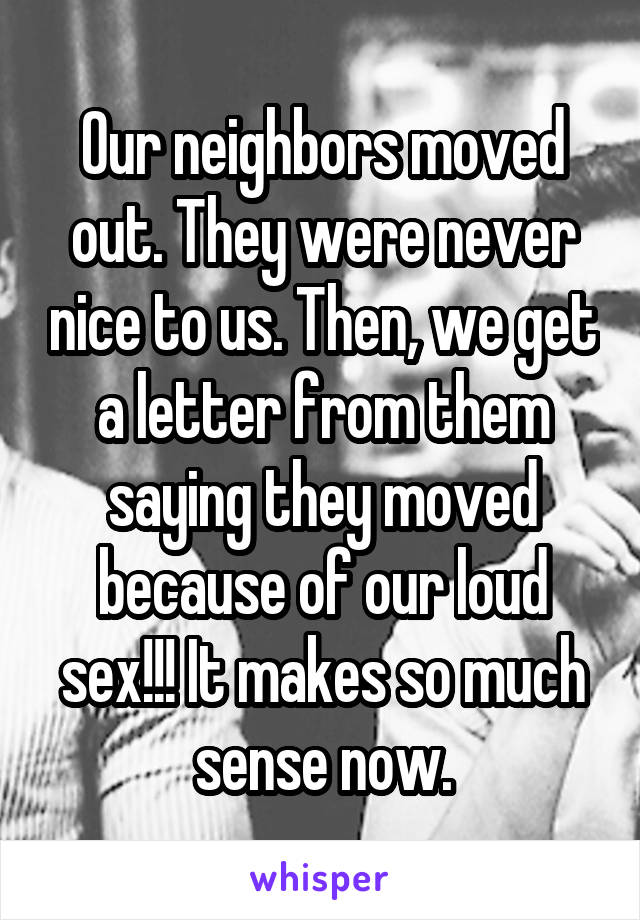 Our neighbors moved out. They were never nice to us. Then, we get a letter from them saying they moved because of our loud s**!!! It makes so much sense now.
