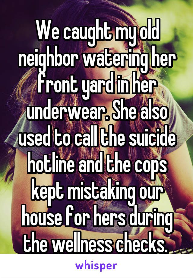 We caught my old neighbor watering her front yard in her underwear. She also usedto call the suicide hotline and the cops kept mistaking our house for hers during the wellness checks.