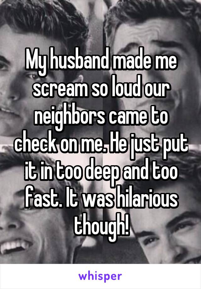 My husband made me scream so loud our neighbors came to check on me. He just put it in too deep and too fast. It was hilarious though!