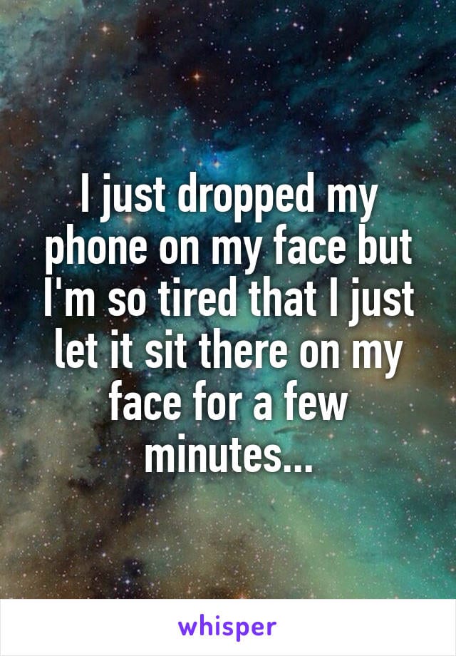 I just dropped my phone on my face but I'm so tired that I just let it sit there on my face for a few minutes...