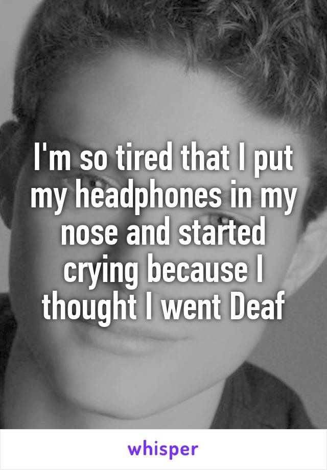 I'm so tired that I put my headphones in my nose and started crying because I thought I went deaf.
