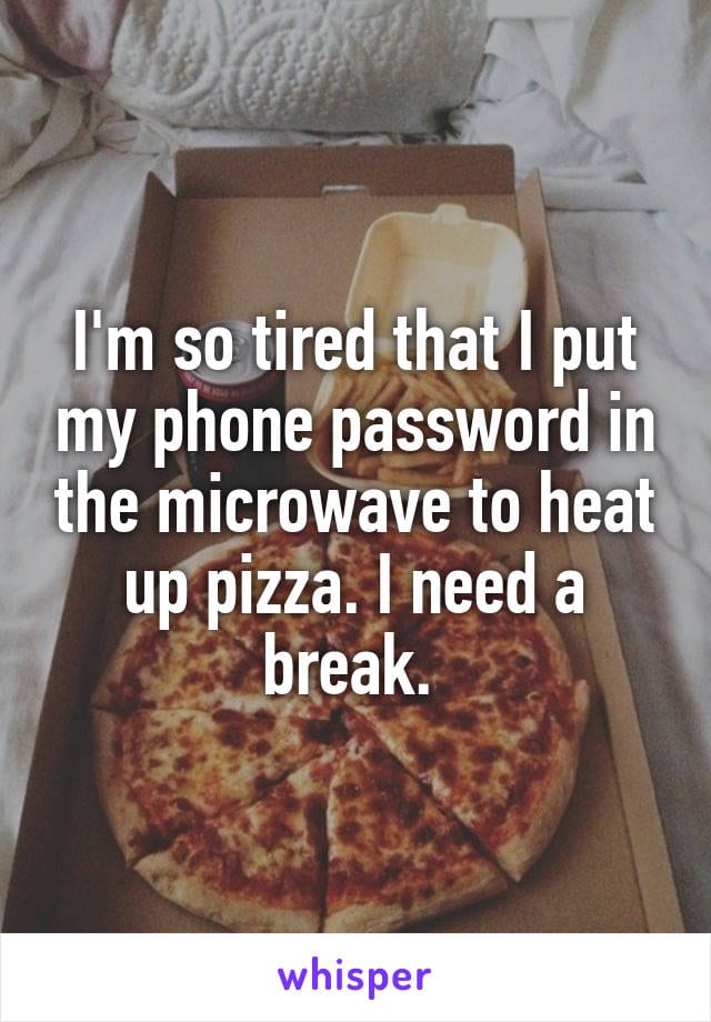 I'm so tired that I put my phone password in the microwave to heat up pizza. I need a break.
