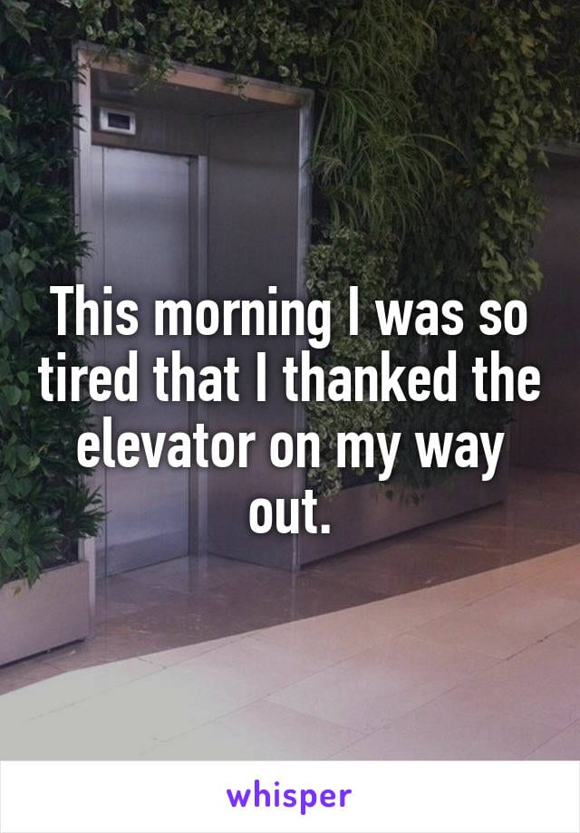 This morning I was so tired that I thanked the elevator on my way out.