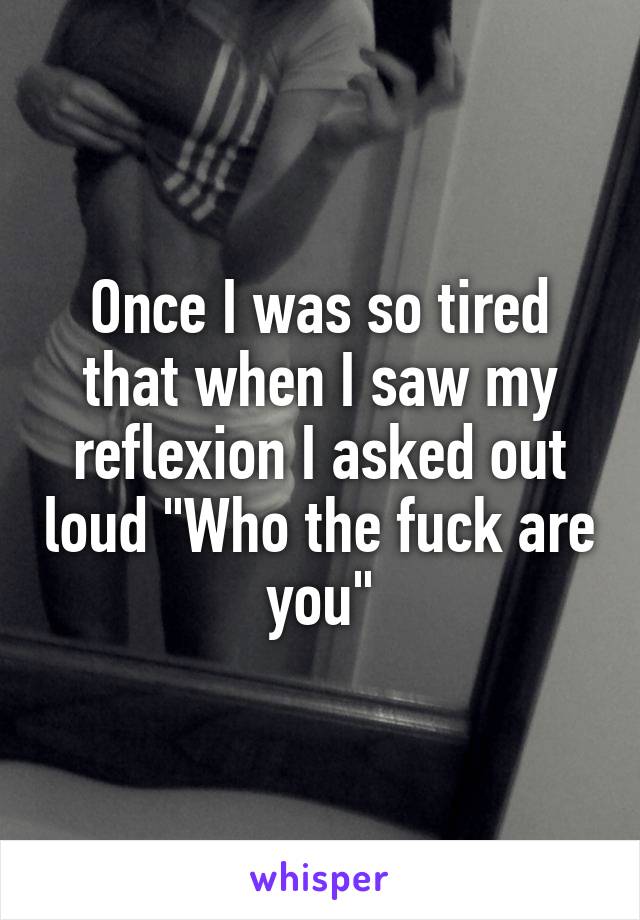 Once I was so tired that when I saw my reflexion I asked out loud 'Who the f are you?'