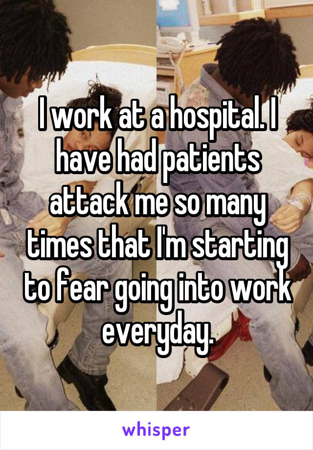 I work at a hospital. I have had patients attack me so many times that I'm starting to fear going into work everyday.