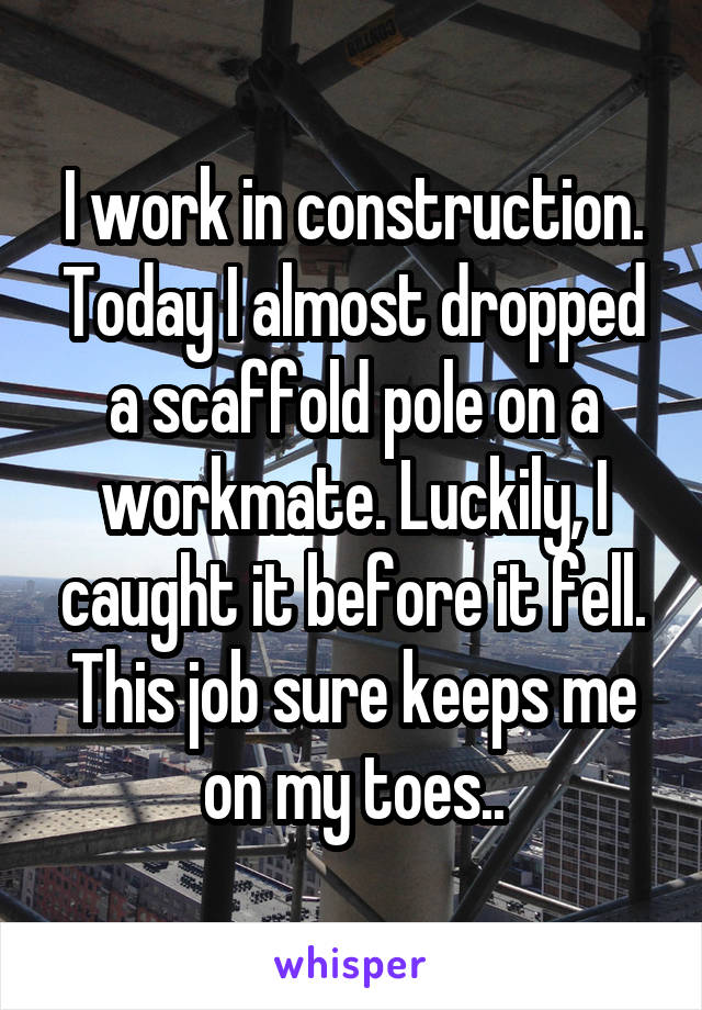 I work in construction. Today I almost dropped a scaffold pole on a workmate. Luckily, I caught it before it fell. This job sure keeps me on my toes...
