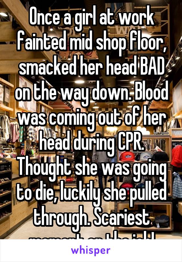 Once a girl at work fainted mid shop floor, smacked her head BAD on the way down. Blood was coming out of her head during CPR. Thought shew as going to die. Luckily she pulled through. Scariest momet on the job!