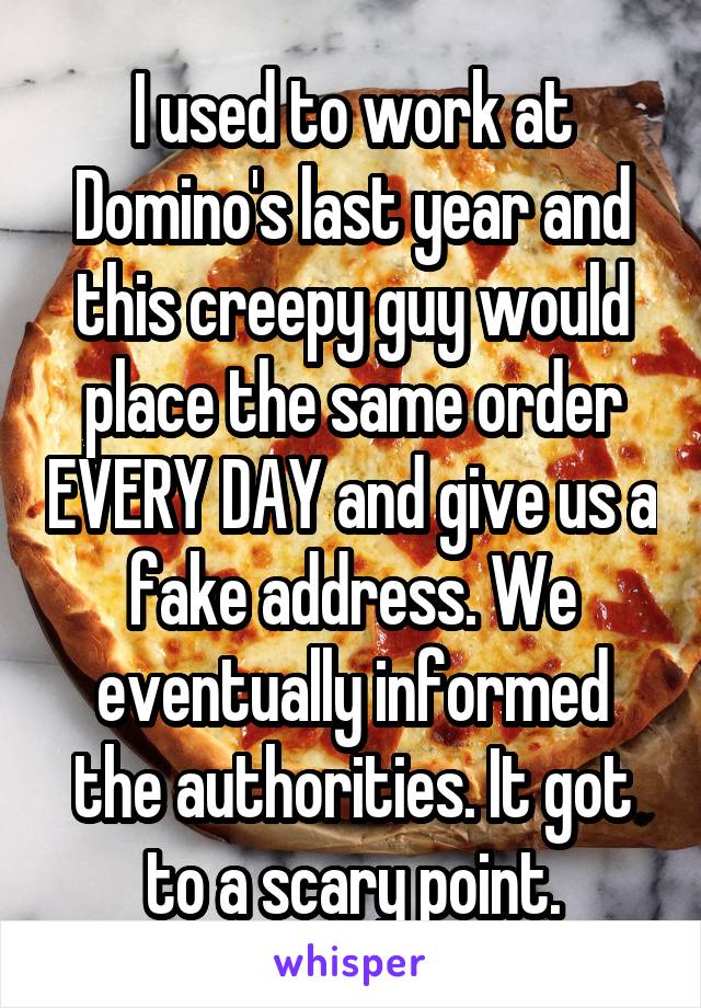 I used to work at Domino's last year and this creepy guy would place the same order EVERY DAY and give us a fake address. We eventually informed the authorities. It got to a scary point.