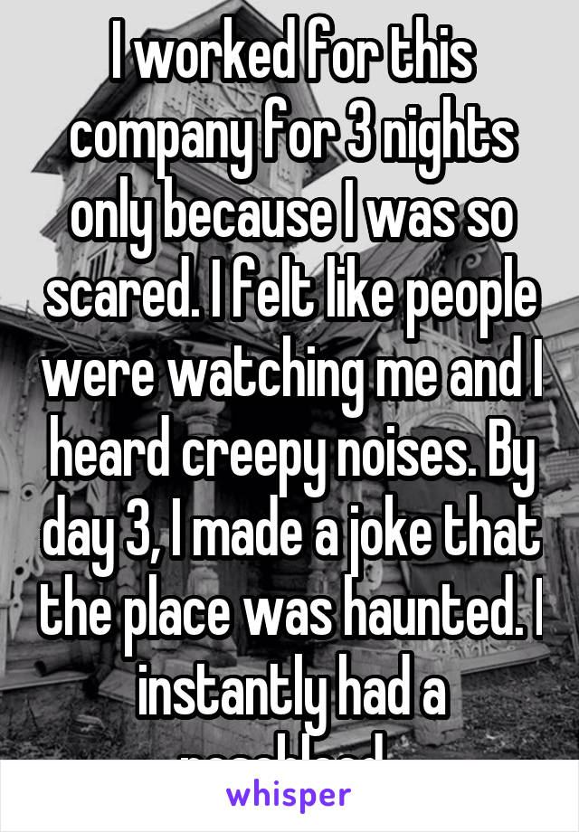 I worked for this company for 3 nights only because I was so scared. I felt like people were watching me and I heard creepy noises. By day 3, I made a joke that the polace was haunted. I instantly had a nosebleed.