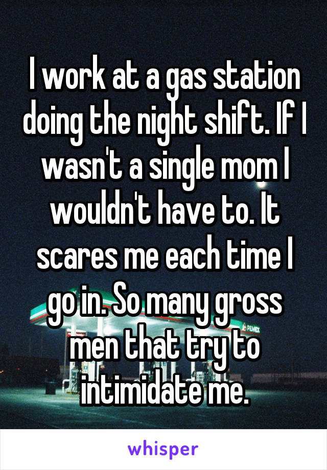 I work at a gas station doing the night shift. If I wasn't a single mom I wouldn't have to. It scares me each time I go in. So many gross men that try to intimidate me.