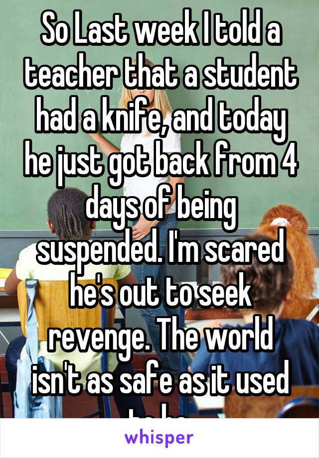 So loast week I told a teacher that a student had a knife and today he just got back from 4 days of being suspended. I'm scared he's out to seek revenge. The world isn't as safe as it used to be.