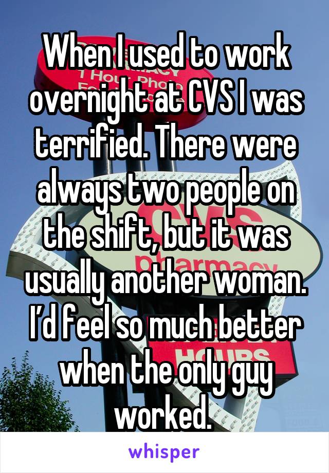 When I used to work overnight at CVS I was terrified. There were always two people on the shift, but it was usually another woman. I'd feel so much better when the only guy worked.