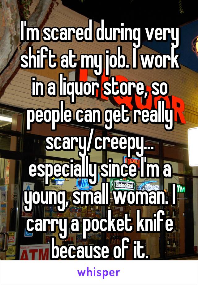 I'm scared during every shift at my job. I work in a liquor store, so people can get really scary/creepy... especially since I'm a young, small woman. I carry a pocket knife because of it.