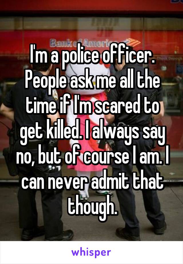 I'm a police officer. People ask me all the time if I'm scared to get killed. I always say no, but of course I am. I can never admit that though.