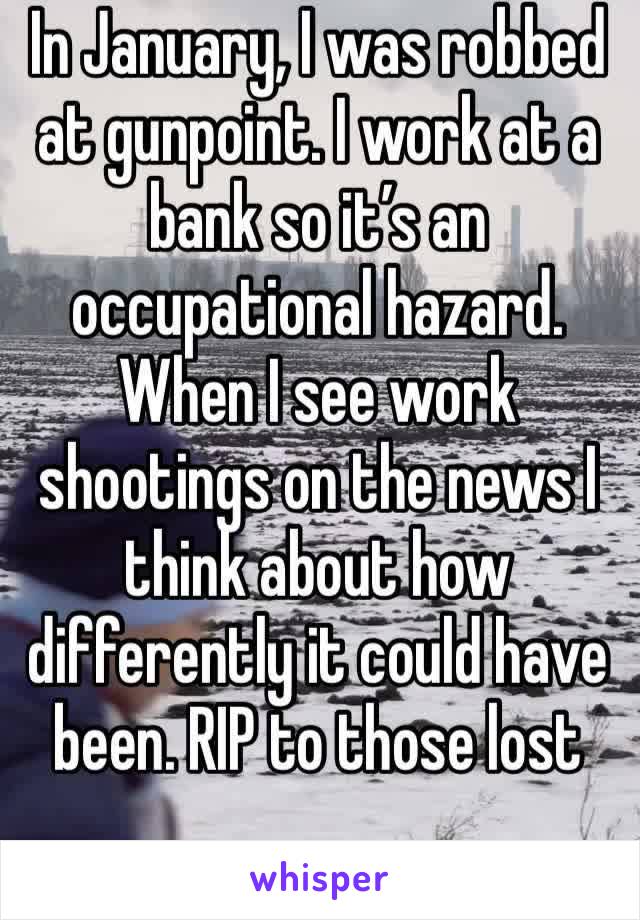 In January I was robbed at gunpoint. I work at a bank so it's an occupational hazard. When I see work shootings on the news I think about how differeintly it could have been. RIP to those lost.