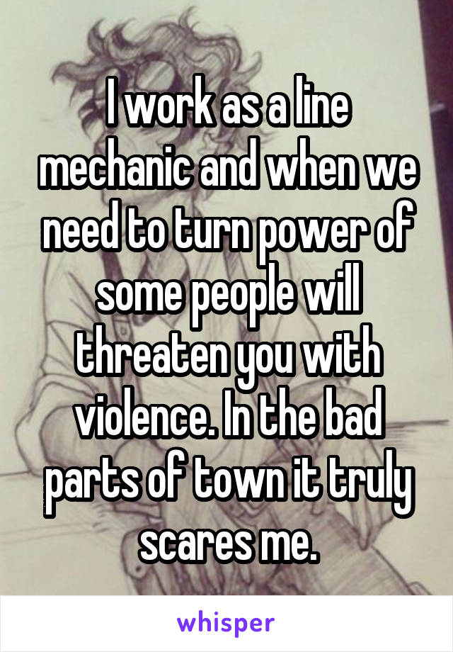 I work as a line mechanic and when we need to turn power off some people will threaten you with violence. In the bad parts of town, it truly scares me.