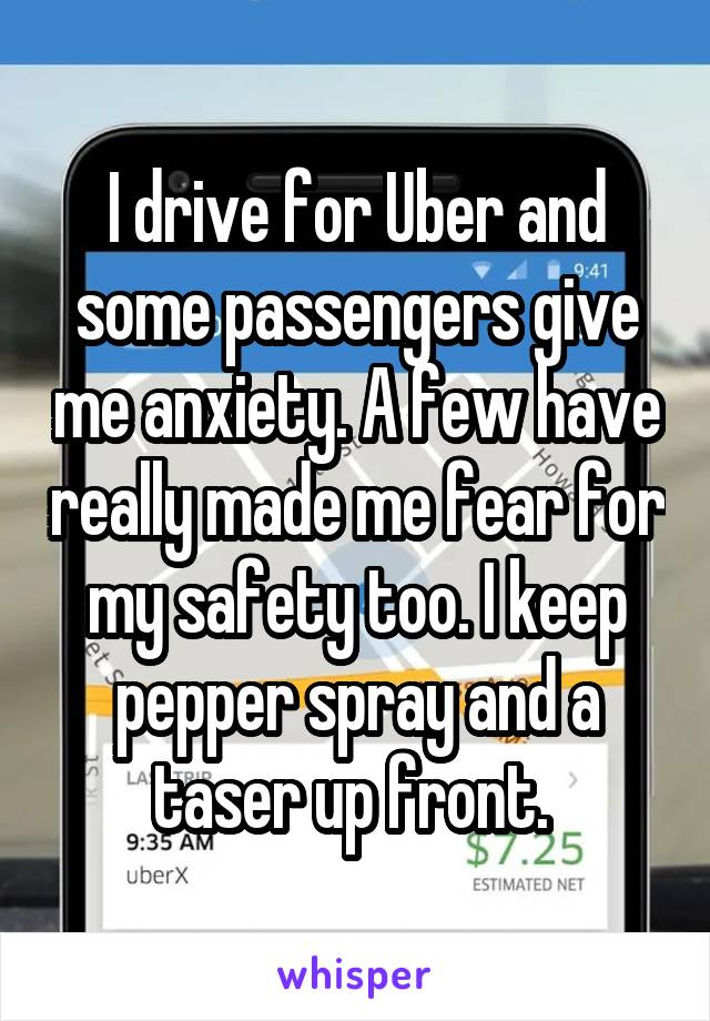 I drive for Uber and some passengers give me anxiety. A few have really made me fear for my safety too. I keep pepper spray and a taser up front.
